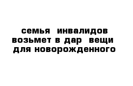 семья  инвалидов возьмет в дар  вещи  для новорожденного